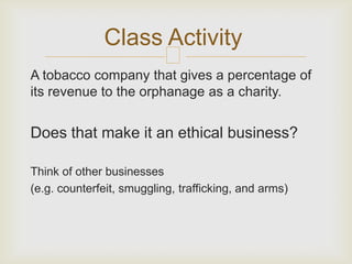 Class Activity
                          
A tobacco company that gives a percentage of
its revenue to the orphanage as a charity.


Does that make it an ethical business?

Think of other businesses
(e.g. counterfeit, smuggling, trafficking, and arms)
 
