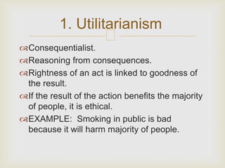 1. Utilitarianism
                       
Consequentialist.
Reasoning from consequences.
Rightness of an act is linked to goodness of
 the result.
If the result of the action benefits the majority
 of people, it is ethical.
EXAMPLE: Smoking in public is bad
 because it will harm majority of people.
 