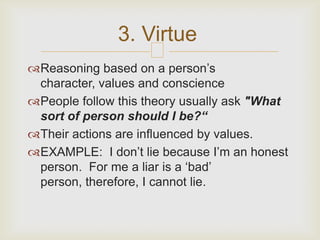 3. Virtue
                    
Reasoning based on a person’s
 character, values and conscience
People follow this theory usually ask "What
 sort of person should I be?“
Their actions are influenced by values.
EXAMPLE: I don’t lie because I’m an honest
 person. For me a liar is a ‘bad’
 person, therefore, I cannot lie.
 