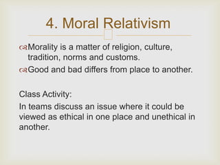 4. Moral Relativism
                      
Morality is a matter of religion, culture,
 tradition, norms and customs.
Good and bad differs from place to another.

Class Activity:
In teams discuss an issue where it could be
viewed as ethical in one place and unethical in
another.
 