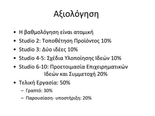 Αξιολόγηση
• Η βαθμολόγηση είναι ατομική
• Studio 2: Τοποθέτηση Προϊόντος 10%
• Studio 3: Δύο ιδέες 10%
• Studio 4-5: Σχέδια Υλοποίησης Ιδεών 10%
• Studio 6-10: Προετοιμασία Επιχειρηματικών
             Ιδεών και Συμμετοχή 20%
• Τελική Εργασία: 50%
    – Γραπτό: 30%
    – Παρουσίαση- υποστήριξη: 20%
 