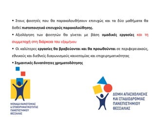  Στους φοιτητές που θα παρακολουθήσουν επιτυχώς και τα δύο μαθήματα θα
δοθεί πιστοποιητικό επιτυχούς παρακολούθησης.
 Αξιολόγηση των φοιτητών θα γίνεται με βάση ομαδικές εργασίες και τη
συμμετοχή στη διάρκεια του εξαμήνου
 Οι καλύτερες εργασίες θα βραβεύονται και θα προωθούνται σε περιφερειακούς,
εθνικούς και διεθνείς διαγωνισμούς καινοτομίας και επιχειρηματικότητας
 Σημαντικές δυνατότητες χρηματοδότησης
 