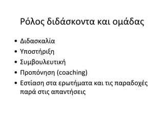 Ρόλος διδάσκοντα και ομάδας
•   Διδασκαλία
•   Υποστήριξη
•   Συμβουλευτική
•   Προπόνηση (coaching)
•   Εστίαση στα ερωτήματα και τις παραδοχές
    παρά στις απαντήσεις
 