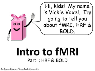 Hi, kids! My name
                                           is Vickie Voxel. I’m
                                             going to tell you
              ●   ●
                                           about fMRI, HRF &
                                                  BOLD.



                  Intro to fMRI
                            Part I: HRF & BOLD
Dr. Russell James, Texas Tech University
 