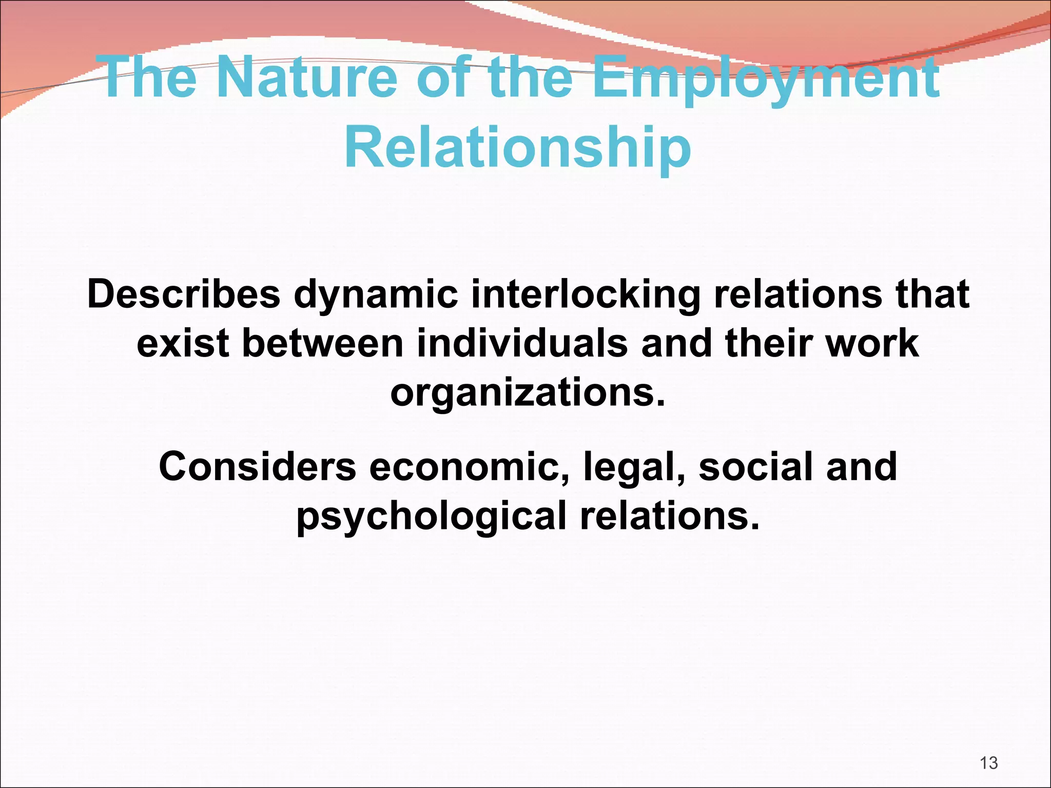 The Nature of the Employment
        Relationship

Describes dynamic interlocking relations that
  exist between individuals and their work
              organizations.
   Considers economic, legal, social and
         psychological relations.




                                                13
 