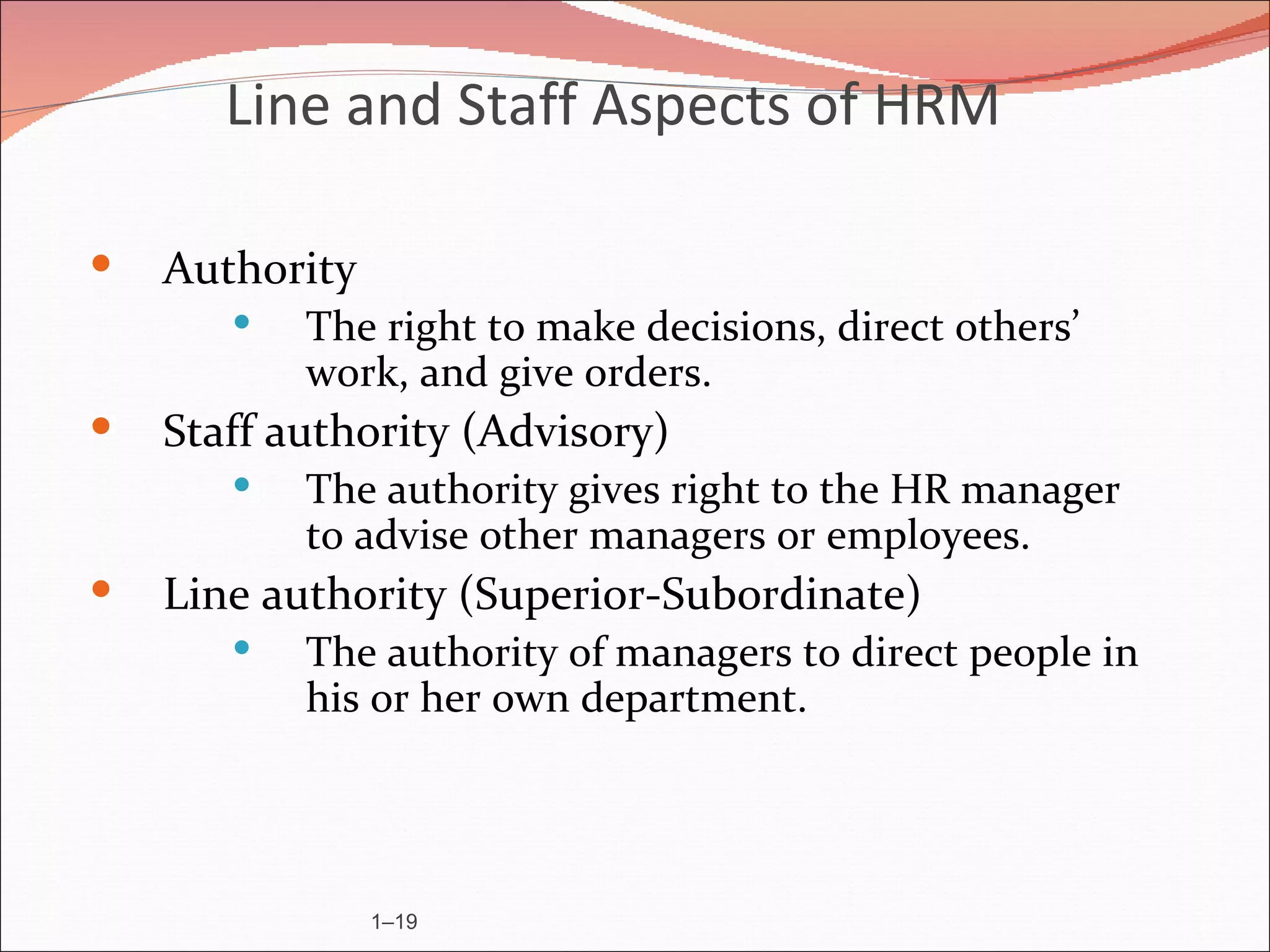 Line and Staff Aspects of HRM

   Authority
          The right to make decisions, direct others’
           work, and give orders.
   Staff authority (Advisory)
          The authority gives right to the HR manager
           to advise other managers or employees.
   Line authority (Superior-Subordinate)
          The authority of managers to direct people in
           his or her own department.




                1–19
 