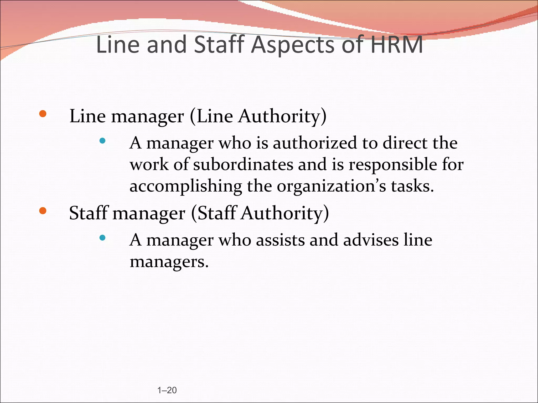 Line and Staff Aspects of HRM

   Line manager (Line Authority)
          A manager who is authorized to direct the
           work of subordinates and is responsible for
           accomplishing the organization’s tasks.
   Staff manager (Staff Authority)
          A manager who assists and advises line
           managers.




              1–20
 