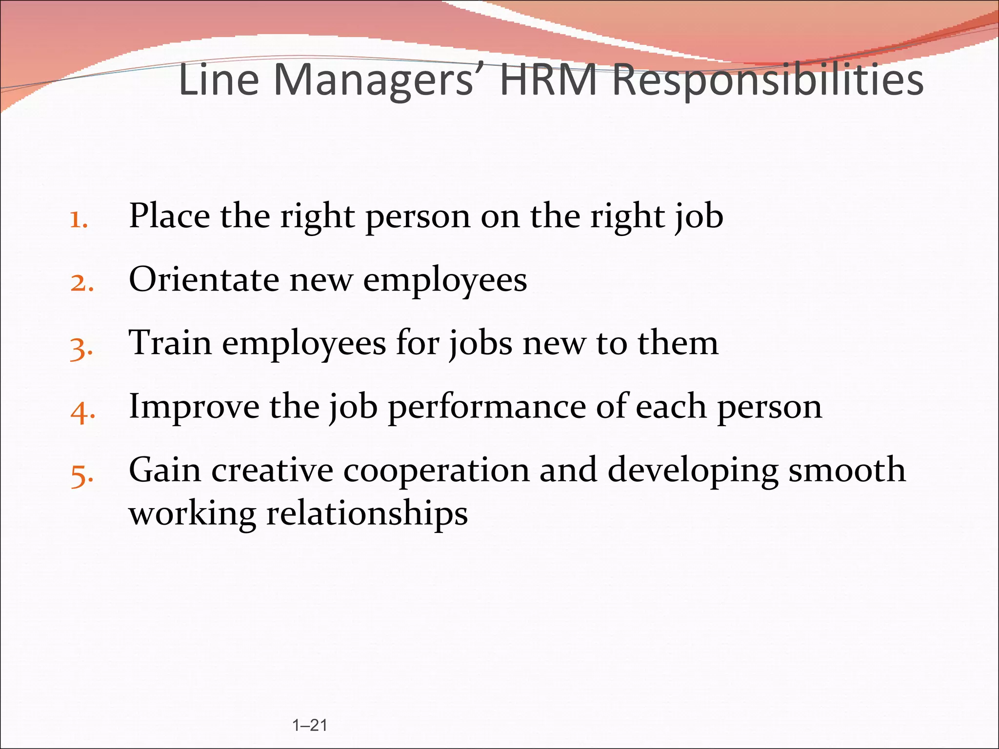 Line Managers’ HRM Responsibilities

1.   Place the right person on the right job
2. Orientate new employees
3. Train employees for jobs new to them
4. Improve the job performance of each person
5. Gain creative cooperation and developing smooth
     working relationships




               1–21
 