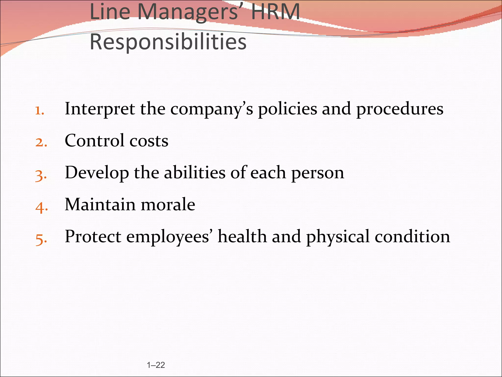 Line Managers’ HRM
        Responsibilities

1.   Interpret the company’s policies and procedures
2. Control costs
3. Develop the abilities of each person
4. Maintain morale
5. Protect employees’ health and physical condition




               1–22
 