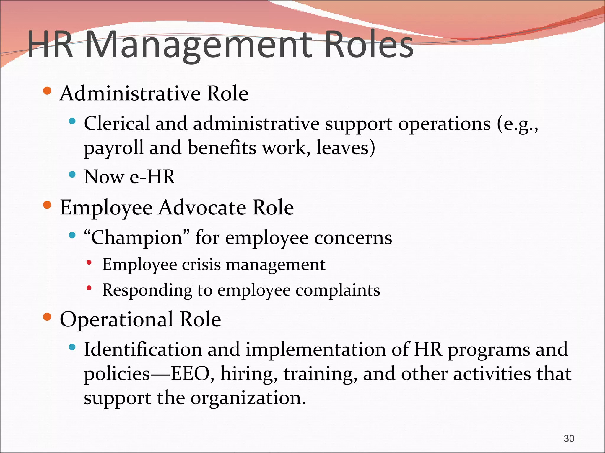 HR Management Roles
 Administrative Role
    Clerical and administrative support operations (e.g.,
     payroll and benefits work, leaves)
    Now e-HR
 Employee Advocate Role
    “Champion” for employee concerns
        Employee crisis management
        Responding to employee complaints
 Operational Role
   Identification and implementation of HR programs and
    policies—EEO, hiring, training, and other activities that
    support the organization.
                                                             30
 