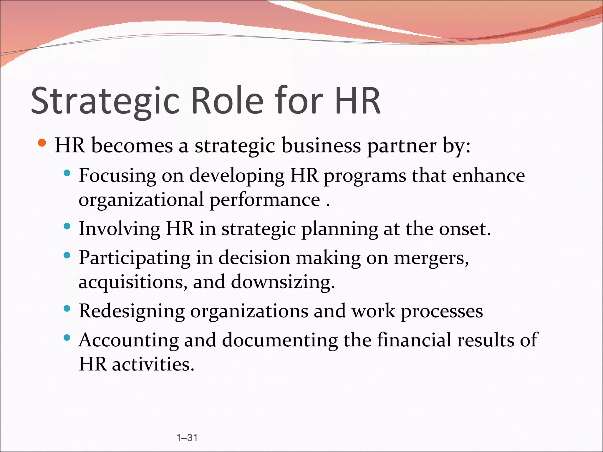 Strategic Role for HR
 HR becomes a strategic business partner by:
   Focusing on developing HR programs that enhance
    organizational performance .
   Involving HR in strategic planning at the onset.
   Participating in decision making on mergers,
    acquisitions, and downsizing.
   Redesigning organizations and work processes
   Accounting and documenting the financial results of
    HR activities.


               1–31
 