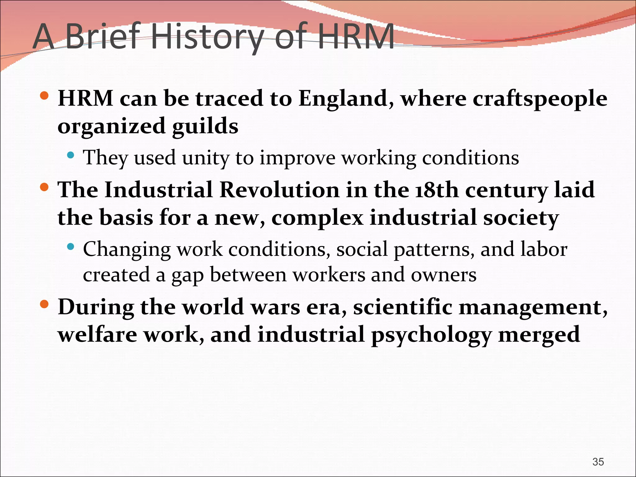 A Brief History of HRM
 HRM can be traced to England, where craftspeople
 organized guilds
   They used unity to improve working conditions
 The Industrial Revolution in the 18th century laid
 the basis for a new, complex industrial society
   Changing work conditions, social patterns, and labor
    created a gap between workers and owners
 During the world wars era, scientific management,
 welfare work, and industrial psychology merged




                                                           35
 