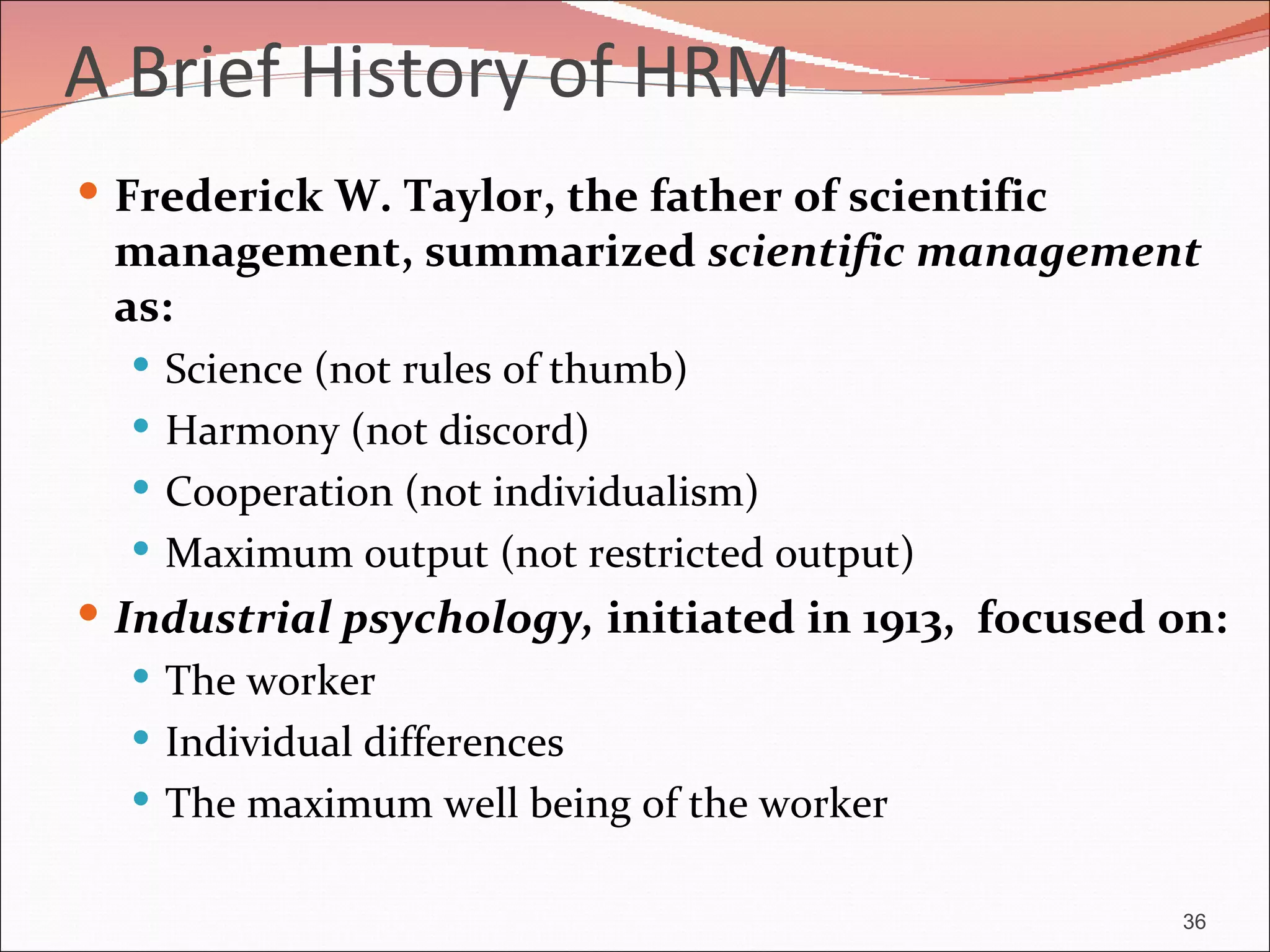 A Brief History of HRM
 Frederick W. Taylor, the father of scientific
 management, summarized scientific management
 as:
   Science (not rules of thumb)
   Harmony (not discord)
   Cooperation (not individualism)
   Maximum output (not restricted output)
 Industrial psychology, initiated in 1913, focused on:
    The worker
    Individual differences
    The maximum well being of the worker


                                                    36
 
