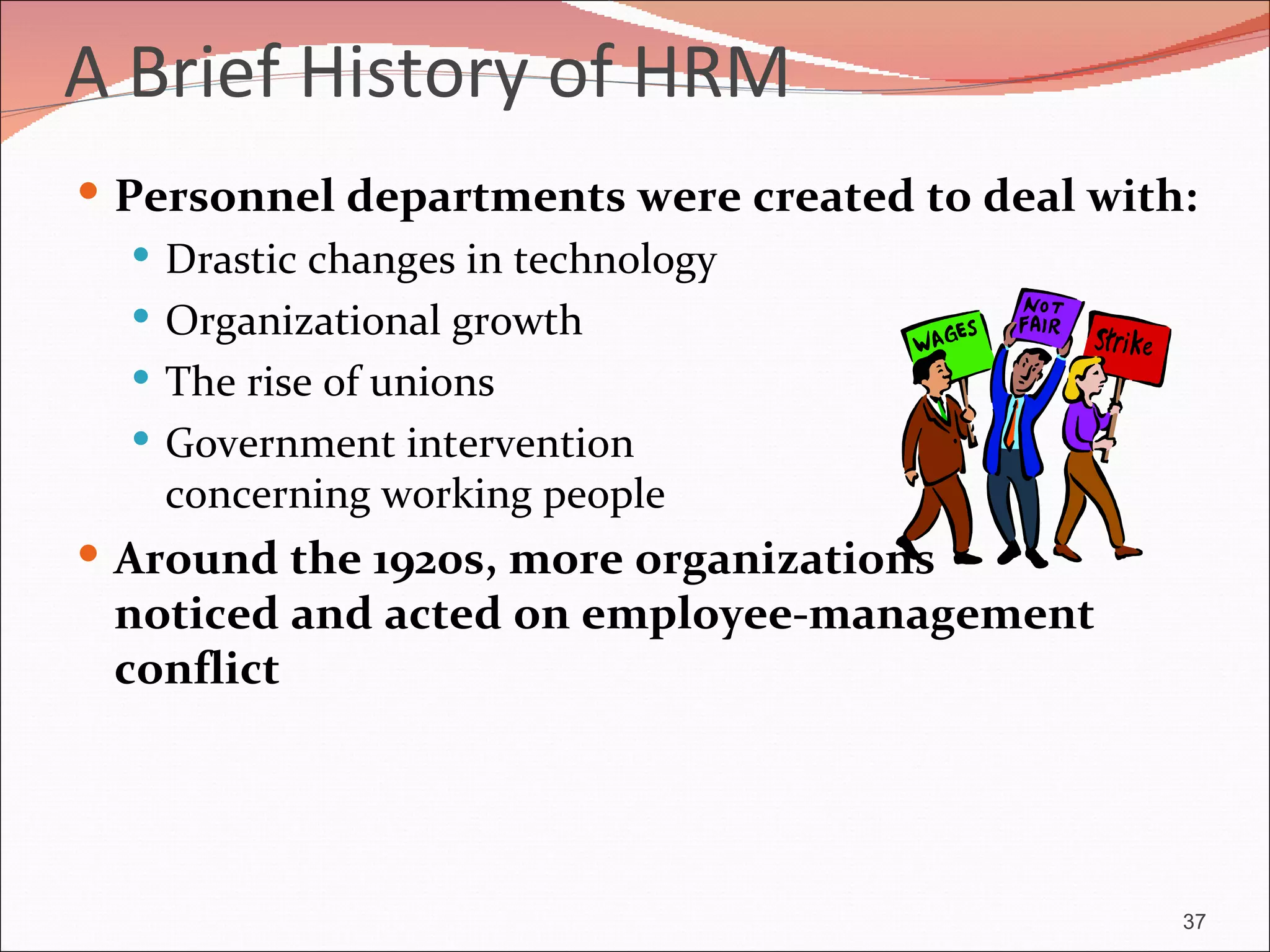 A Brief History of HRM
 Personnel departments were created to deal with:
    Drastic changes in technology
    Organizational growth
    The rise of unions
    Government intervention
     concerning working people
 Around the 1920s, more organizations
 noticed and acted on employee-management
 conflict




                                                 37
 