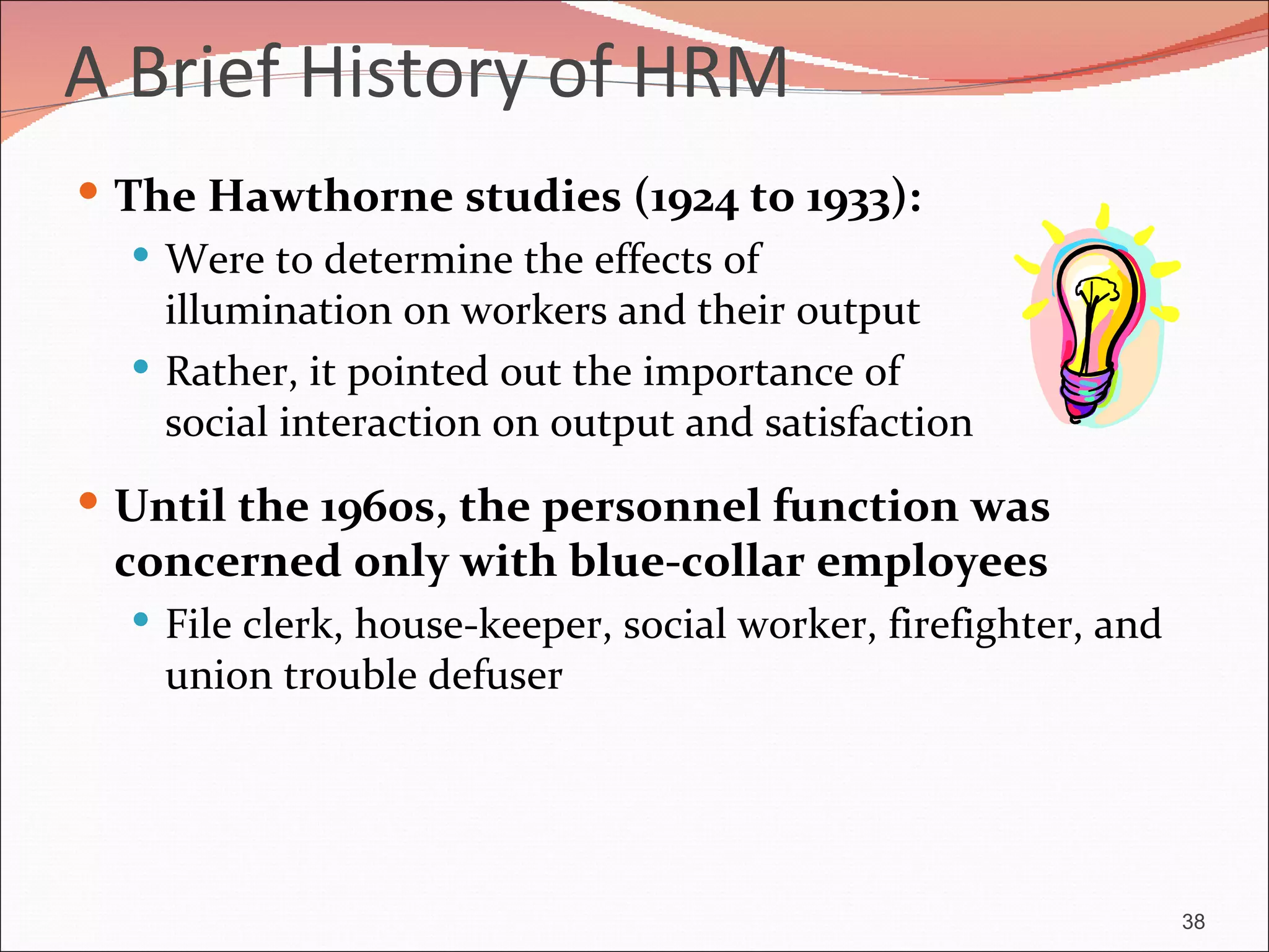 A Brief History of HRM
 The Hawthorne studies (1924 to 1933):
    Were to determine the effects of
     illumination on workers and their output
    Rather, it pointed out the importance of
     social interaction on output and satisfaction
 Until the 1960s, the personnel function was
  concerned only with blue-collar employees
    File clerk, house-keeper, social worker, firefighter, and
    union trouble defuser




                                                                 38
 