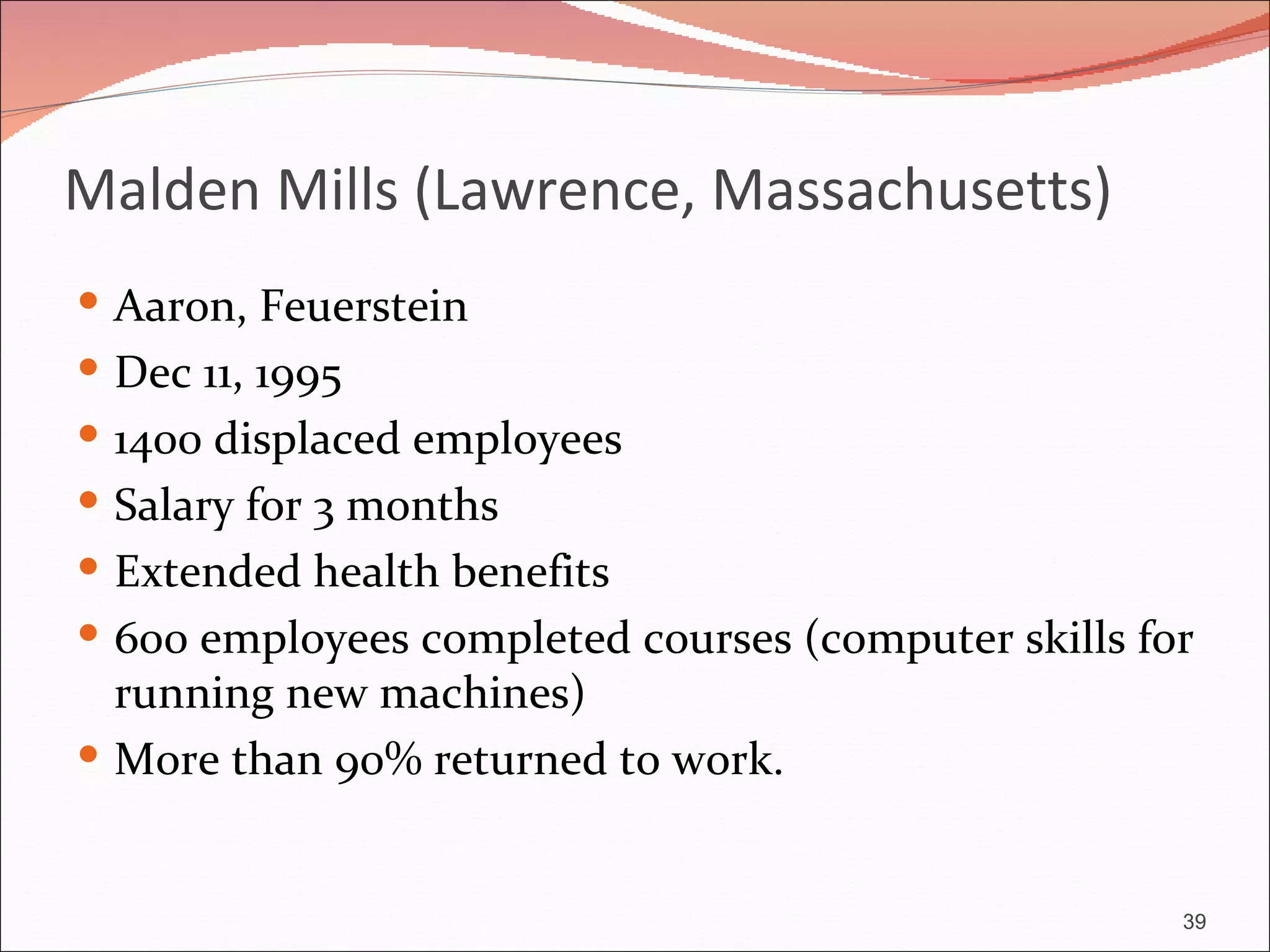 Malden Mills (Lawrence, Massachusetts)
 Aaron, Feuerstein
 Dec 11, 1995
 1400 displaced employees
 Salary for 3 months
 Extended health benefits
 600 employees completed courses (computer skills for
  running new machines)
 More than 90% returned to work.


                                                     39
 