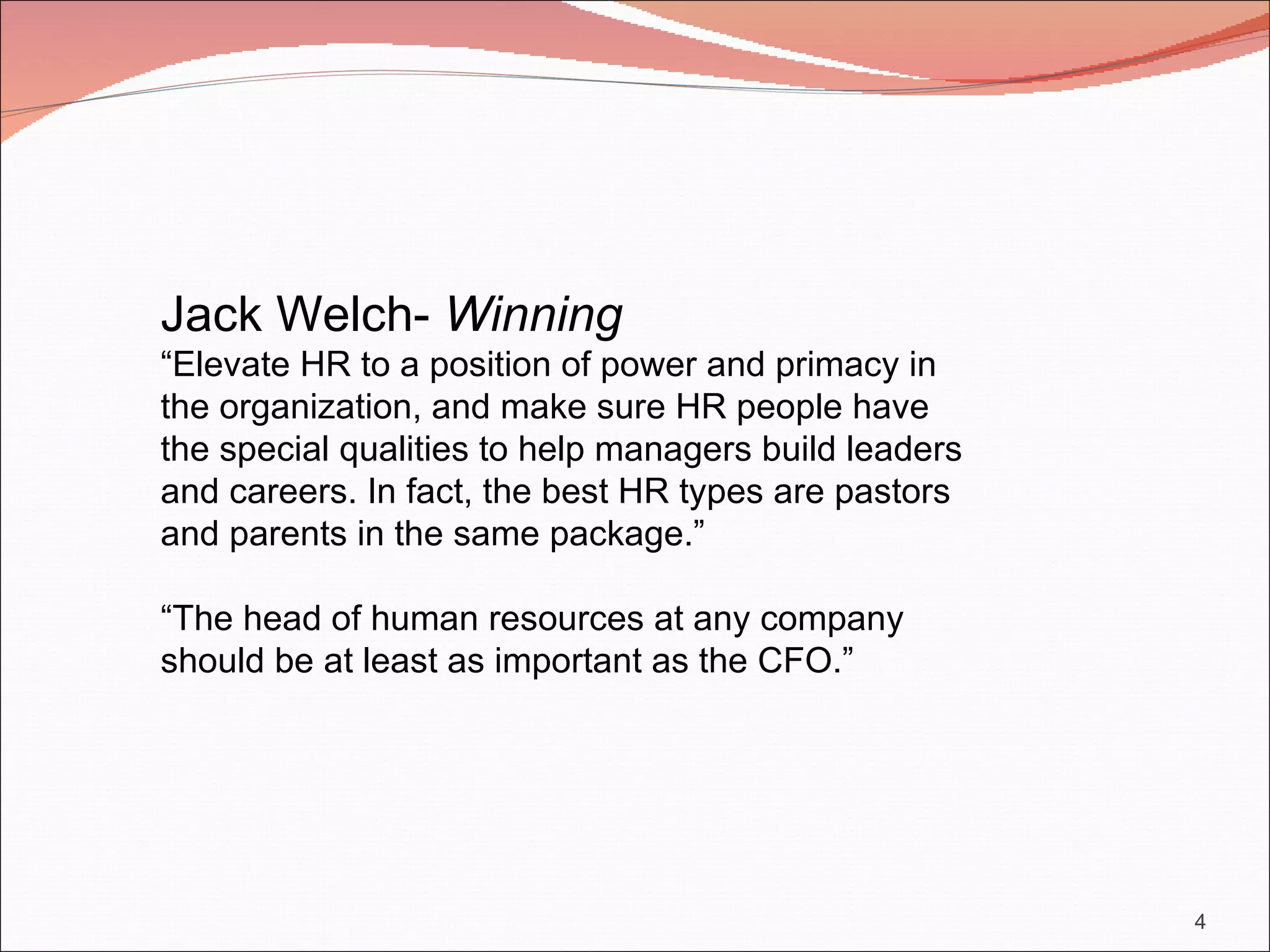 Jack Welch- Winning
“Elevate HR to a position of power and primacy in
the organization, and make sure HR people have
the special qualities to help managers build leaders
and careers. In fact, the best HR types are pastors
and parents in the same package.”

“The head of human resources at any company
should be at least as important as the CFO.”




                                                       4
 