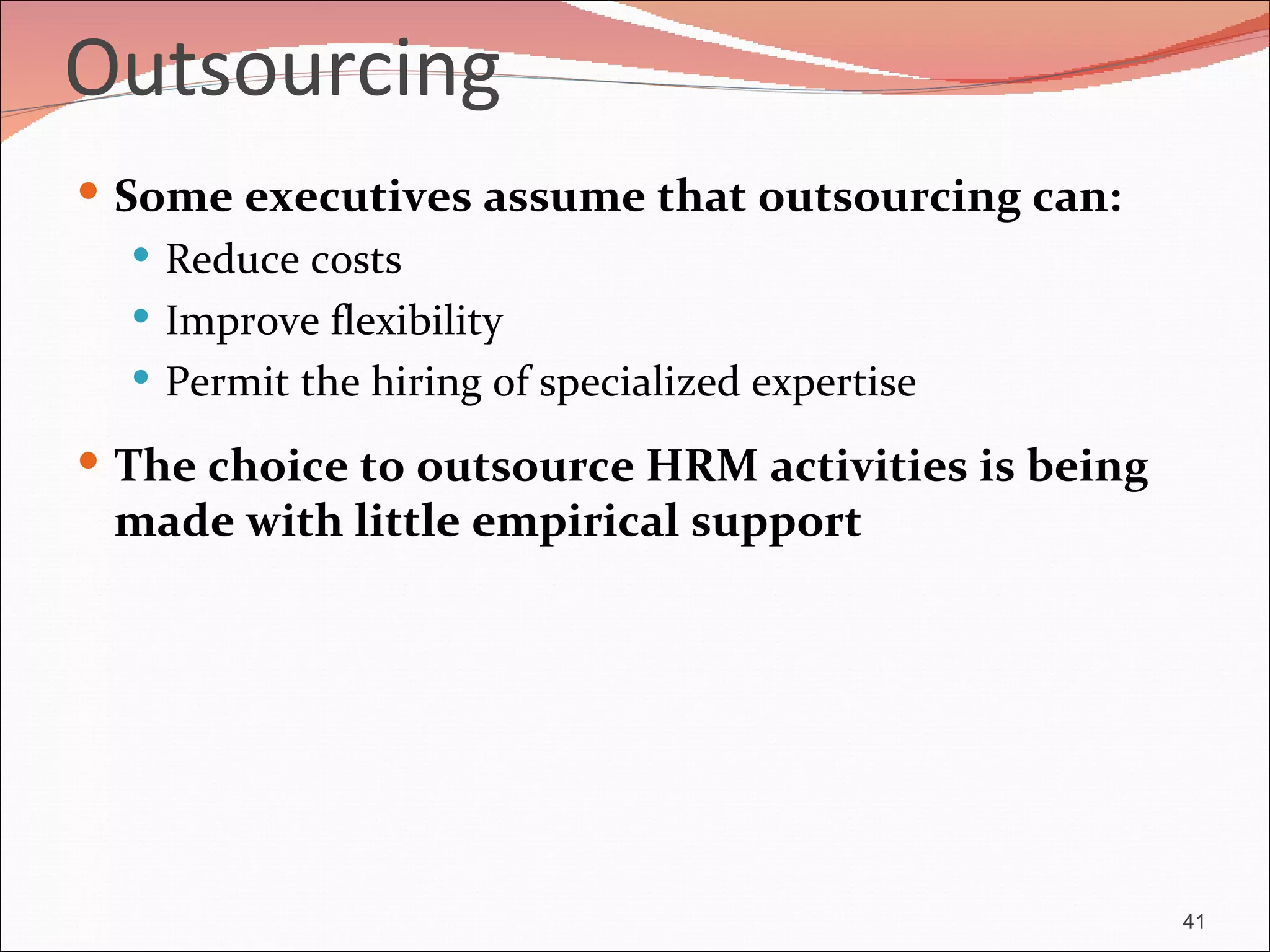 Outsourcing
 Some executives assume that outsourcing can:
    Reduce costs
    Improve flexibility
    Permit the hiring of specialized expertise

 The choice to outsource HRM activities is being
 made with little empirical support




                                                    41
 