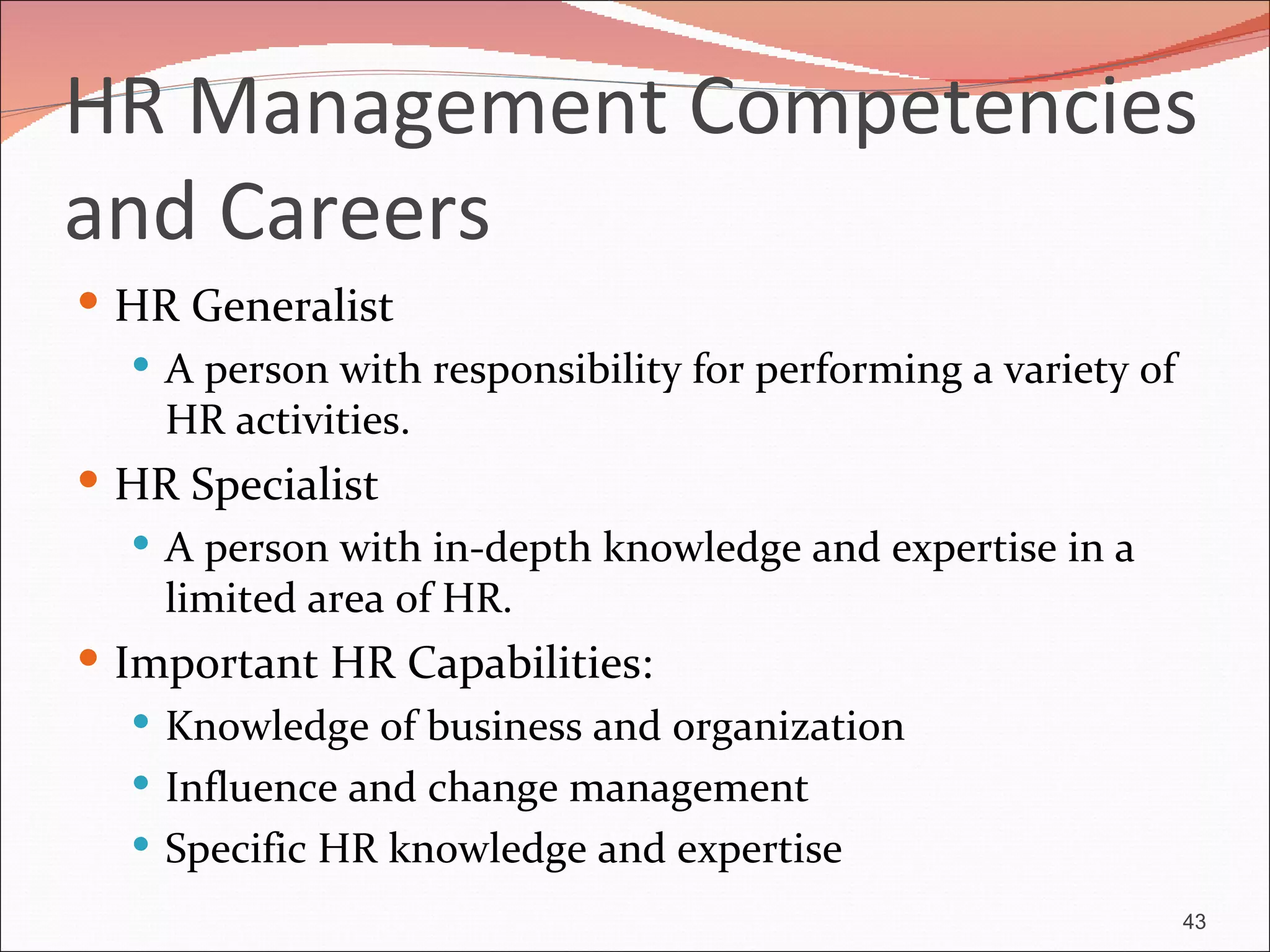 HR Management Competencies
and Careers
 HR Generalist
   A person with responsibility for performing a variety of
    HR activities.
 HR Specialist
   A person with in-depth knowledge and expertise in a
    limited area of HR.
 Important HR Capabilities:
    Knowledge of business and organization
    Influence and change management
    Specific HR knowledge and expertise

                                                               43
 