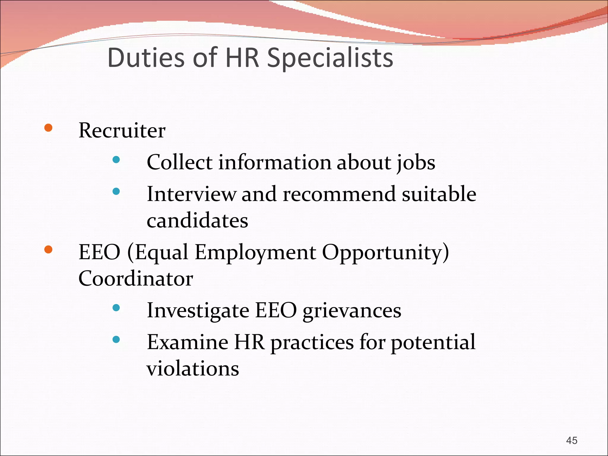 Duties of HR Specialists

   Recruiter
        Collect information about jobs
        Interview and recommend suitable
           candidates
   EEO (Equal Employment Opportunity)
    Coordinator
        Investigate EEO grievances
        Examine HR practices for potential
           violations


                                              45
 