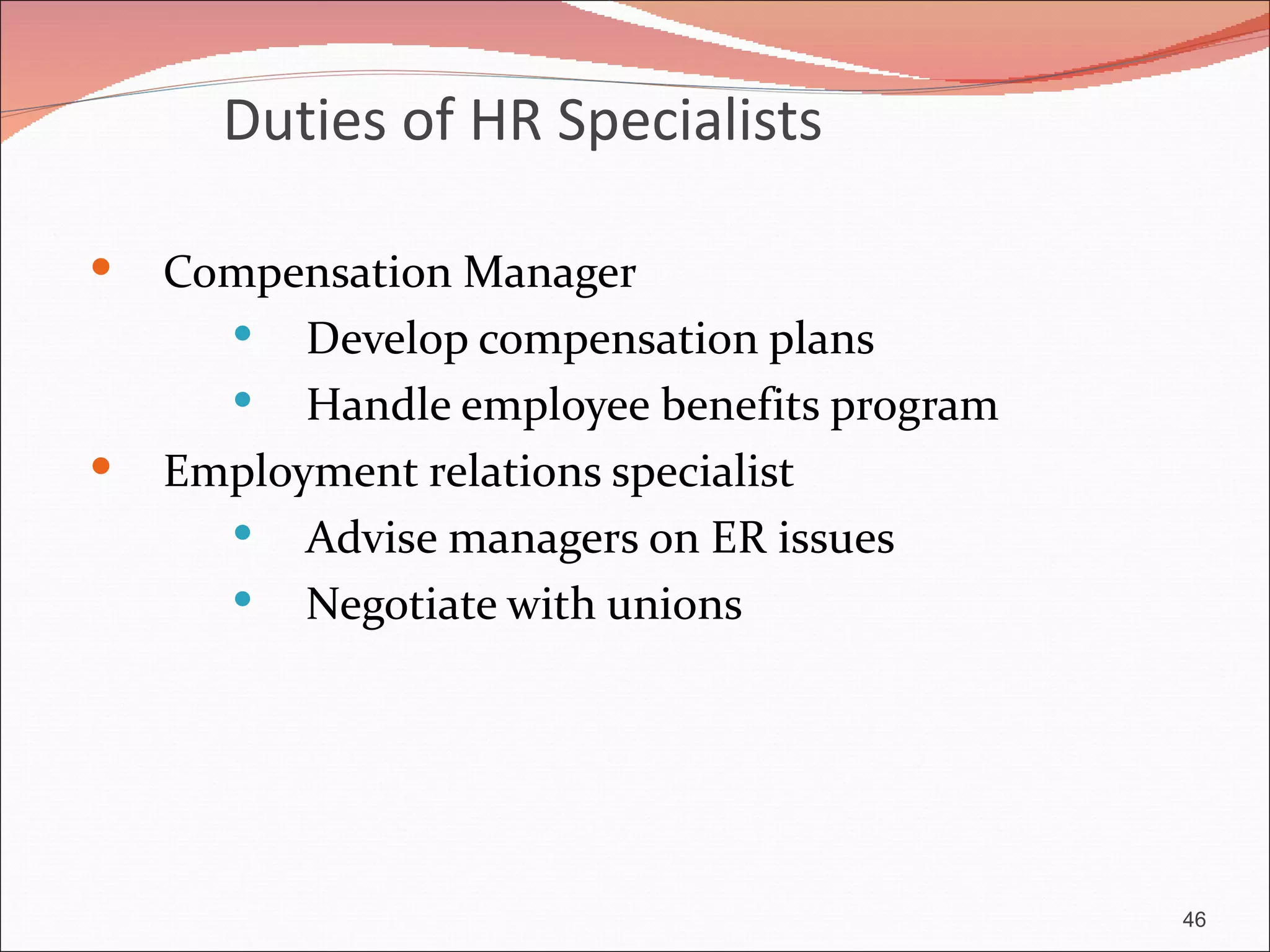 Duties of HR Specialists

   Compensation Manager
       Develop compensation plans
       Handle employee benefits program
   Employment relations specialist
       Advise managers on ER issues
       Negotiate with unions




                                           46
 