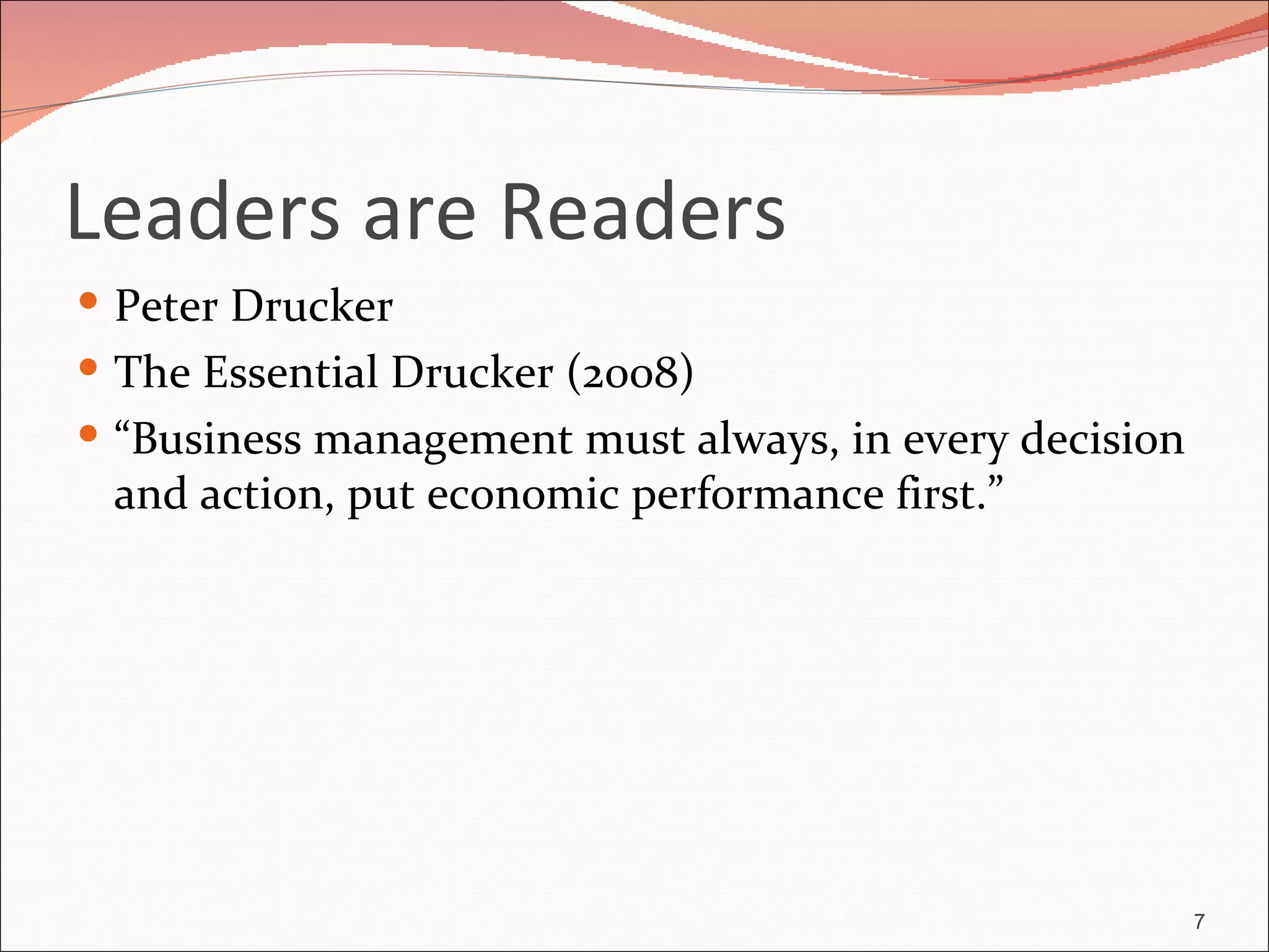 Leaders are Readers
 Peter Drucker
 The Essential Drucker (2008)
 “Business management must always, in every decision
 and action, put economic performance first.”




                                                        7
 