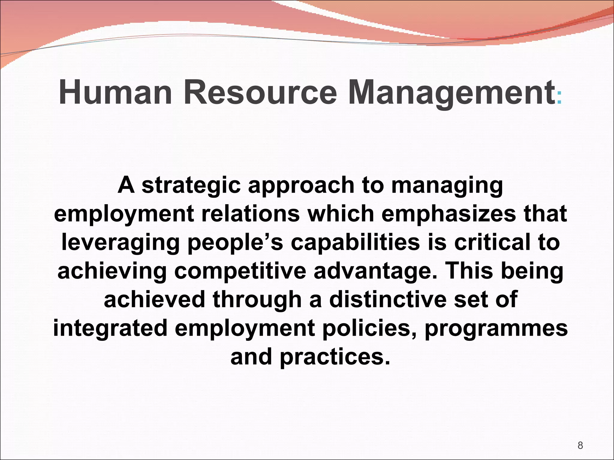 Human Resource Management:

      A strategic approach to managing
employment relations which emphasizes that
 leveraging people’s capabilities is critical to
 achieving competitive advantage. This being
     achieved through a distinctive set of
integrated employment policies, programmes
                and practices.


                                                   8
 