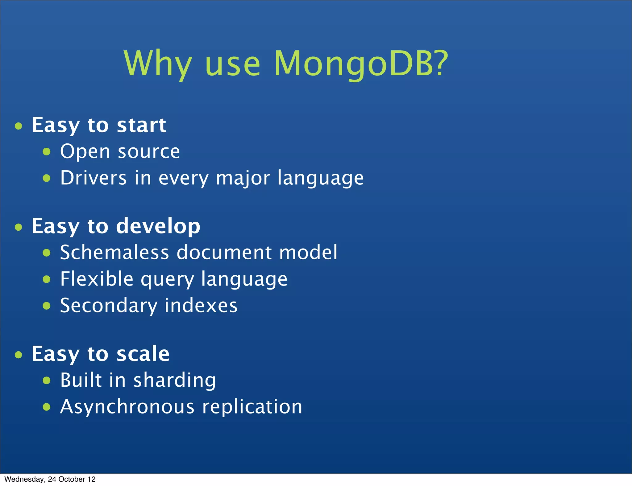 Why use MongoDB? • Easy to start • Open source • Drivers in every major language • Easy to develop • Schemaless document model • Flexible query language • Secondary indexes • Easy to scale • Built in sharding • Asynchronous replication Wednesday, 24 October 12 