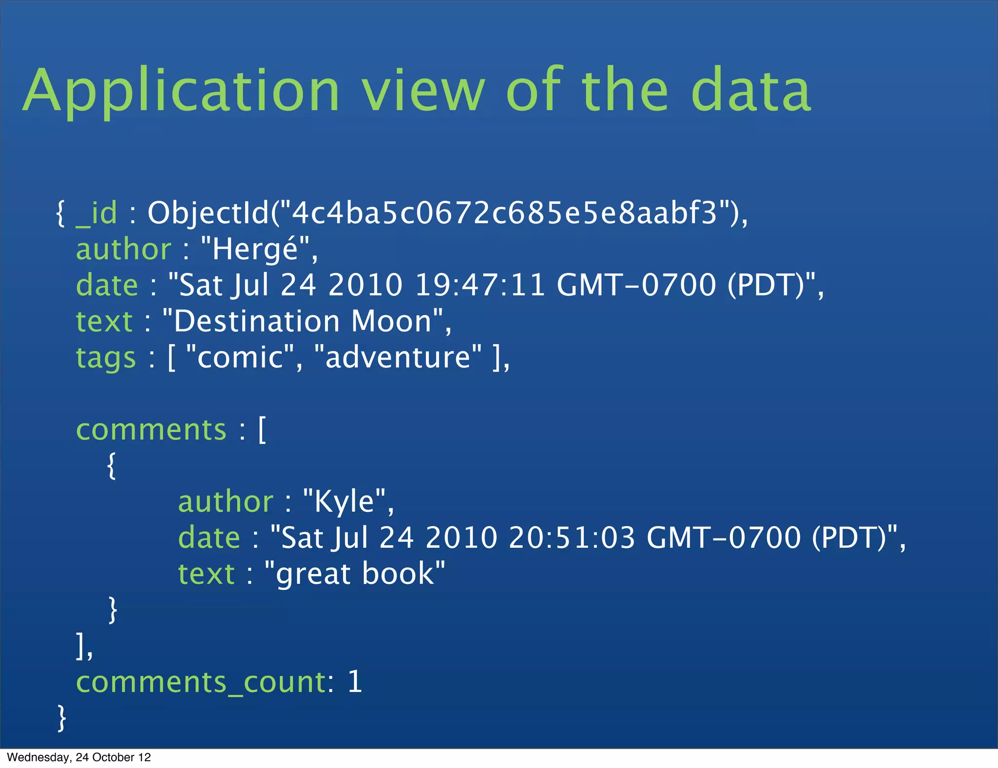 Application view of the data { _id : ObjectId("4c4ba5c0672c685e5e8aabf3"), author : "Hergé", date : "Sat Jul 24 2010 19:47:11 GMT-0700 (PDT)", text : "Destination Moon", tags : [ "comic", "adventure" ], comments : [ { author : "Kyle", date : "Sat Jul 24 2010 20:51:03 GMT-0700 (PDT)", text : "great book" } ], comments_count: 1 } Wednesday, 24 October 12 