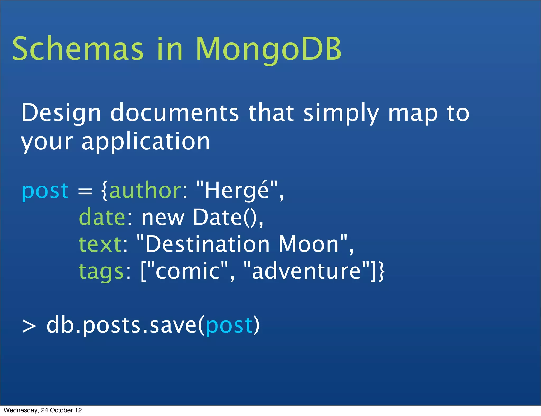 Schemas in MongoDB Design documents that simply map to your application post = {author: "Hergé", date: new Date(), text: "Destination Moon", tags: ["comic", "adventure"]} > db.posts.save(post) Wednesday, 24 October 12 