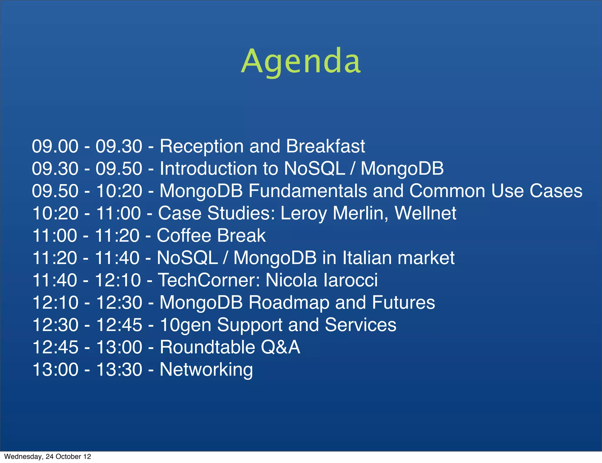 Agenda 09.00 - 09.30 - Reception and Breakfast 09.30 - 09.50 - Introduction to NoSQL / MongoDB 09.50 - 10:20 - MongoDB Fundamentals and Common Use Cases 10:20 - 11:00 - Case Studies: Leroy Merlin, Wellnet 11:00 - 11:20 - Coffee Break 11:20 - 11:40 - NoSQL / MongoDB in Italian market 11:40 - 12:10 - TechCorner: Nicola Iarocci 12:10 - 12:30 - MongoDB Roadmap and Futures 12:30 - 12:45 - 10gen Support and Services 12:45 - 13:00 - Roundtable Q&A 13:00 - 13:30 - Networking Wednesday, 24 October 12 