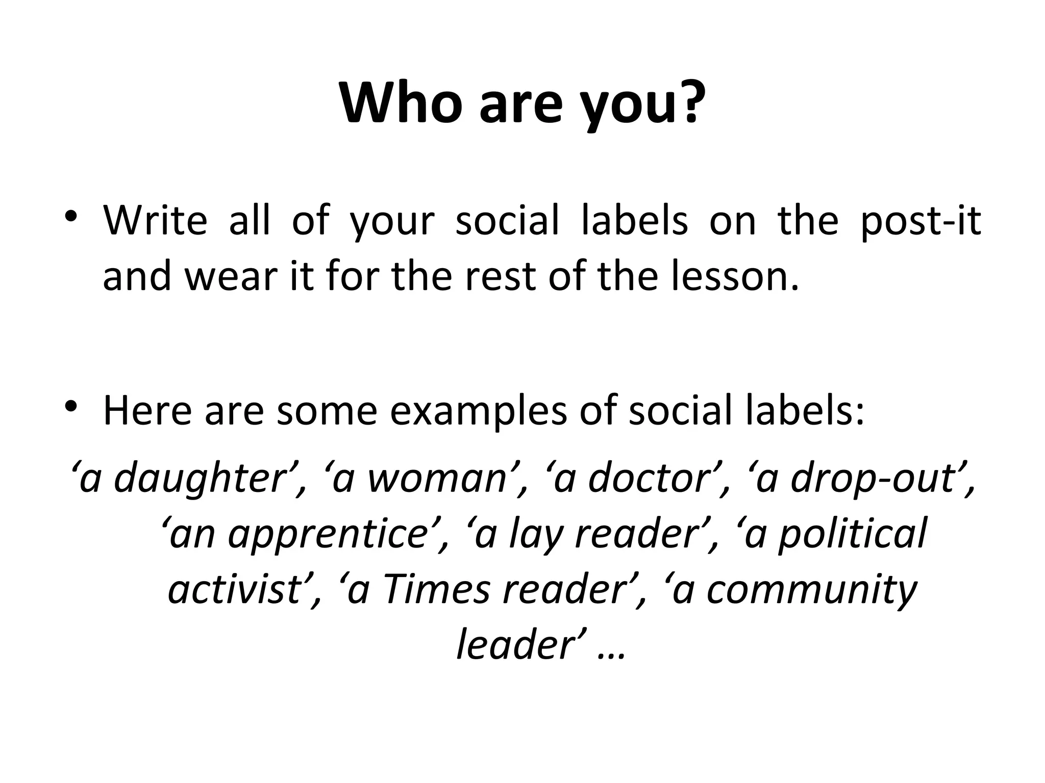 Who are you? Write all of your social labels on the post-it and wear it for the rest of the lesson. Here are some examples of social labels: ‘ a daughter’, ‘a woman’, ‘a doctor’, ‘a drop-out’, ‘an apprentice’, ‘a lay reader’, ‘a political activist’, ‘a Times reader’, ‘a community leader’ … 