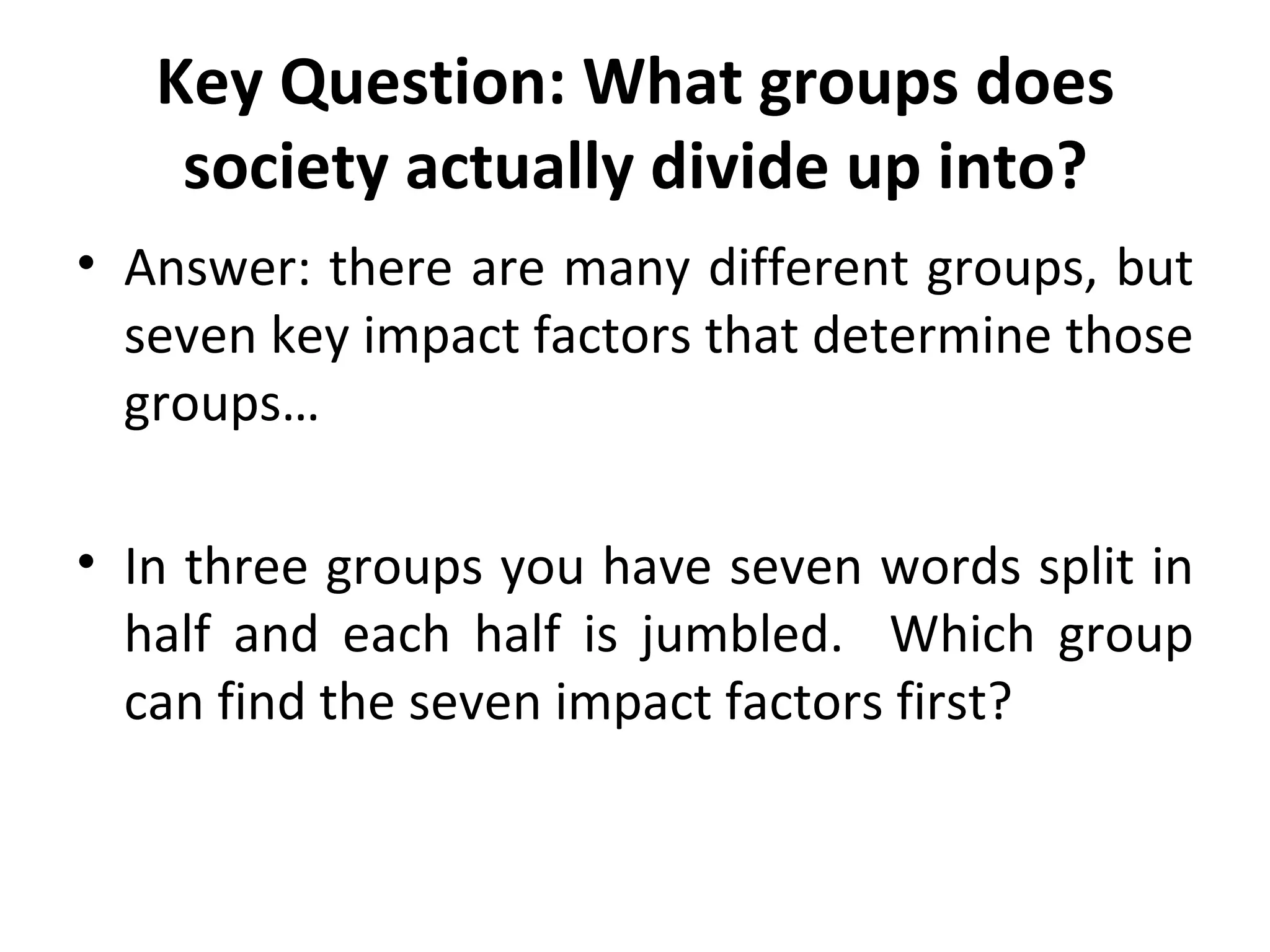 Key Question: What groups does society actually divide up into? Answer: there are many different groups, but seven key impact factors that determine those groups… In three groups you have seven words split in half and each half is jumbled.  Which group can find the seven impact factors first? 