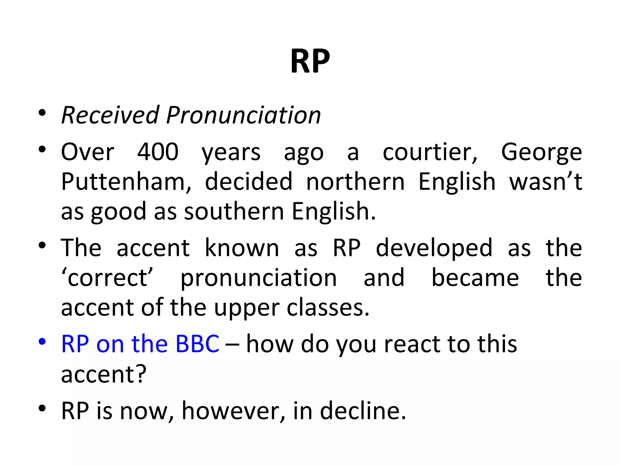 RP Received Pronunciation Over 400 years ago a courtier, George Puttenham, decided northern English wasn’t as good as southern English. The accent known as RP developed as the ‘correct’ pronunciation and became the accent of the upper classes. RP on the BBC  – how do you react to this accent? RP is now, however, in decline. 