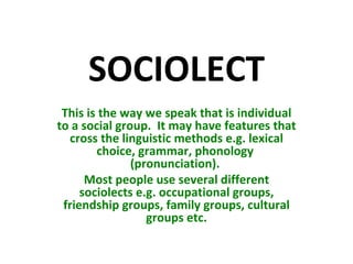 SOCIOLECT This is the way we speak that is individual to a social group.  It may have features that cross the linguistic methods e.g. lexical choice, grammar, phonology  (pronunciation).  Most people use several different sociolects e.g. occupational groups, friendship groups, family groups, cultural groups etc. 