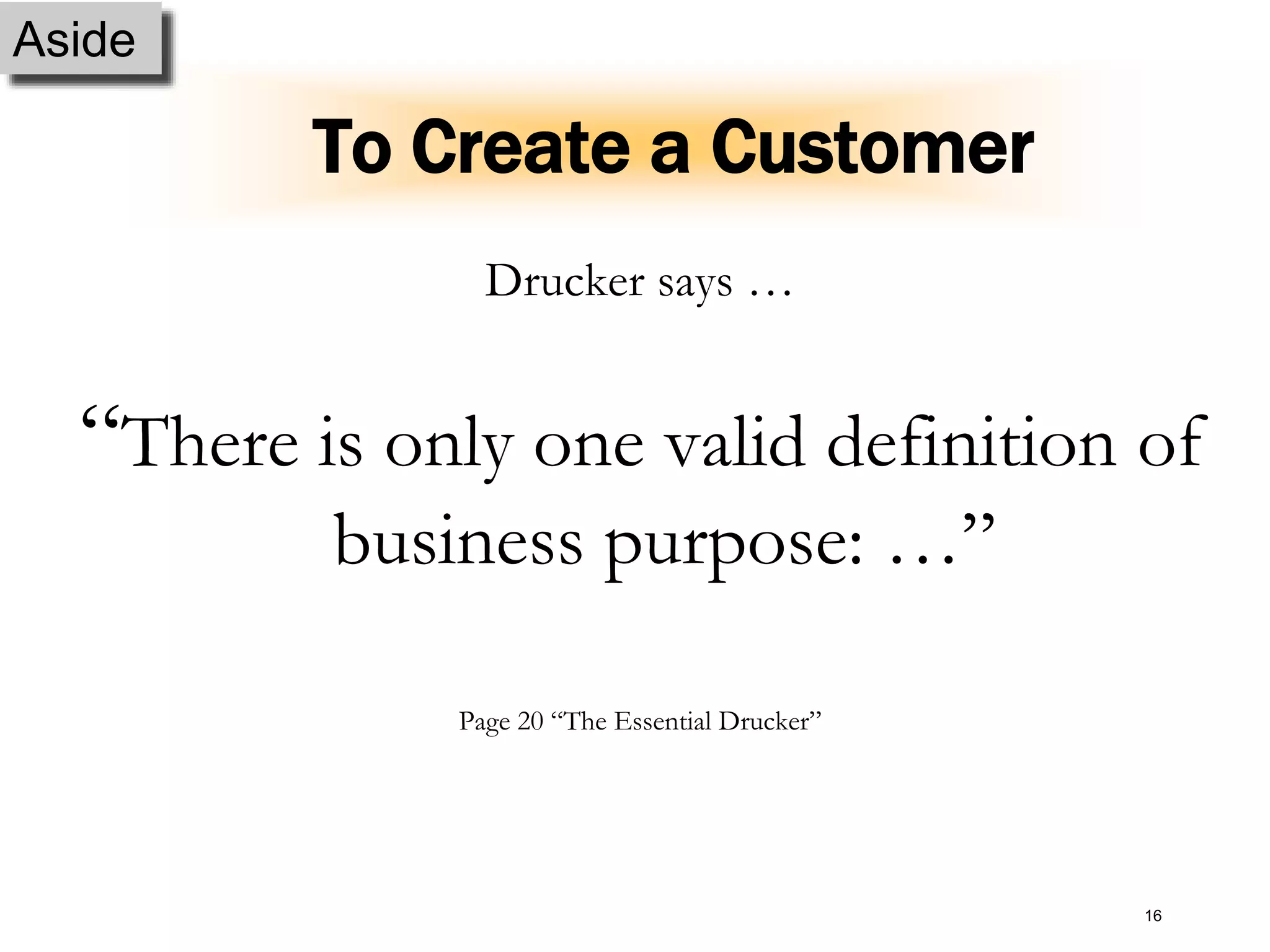 16
To Create a Customer
Drucker says …
“There is only one valid definition of
business purpose: …”
Page 20 “The Essential Drucker”
Aside
 