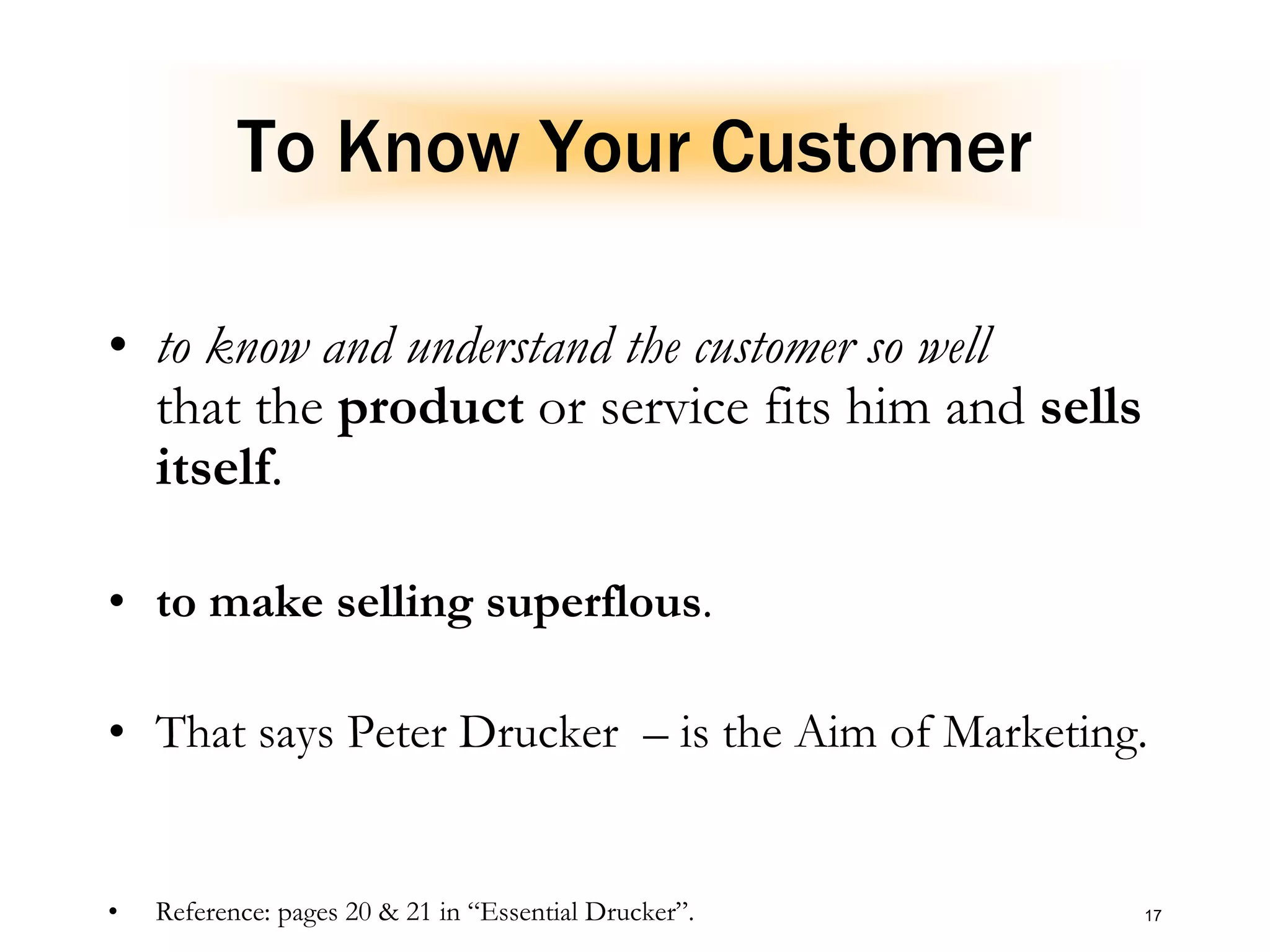 17
To Know Your Customer
• to know and understand the customer so well
that the product or service fits him and sells
itself.
• to make selling superflous.
• That says Peter Drucker – is the Aim of Marketing.
• Reference: pages 20 & 21 in “Essential Drucker”.
 