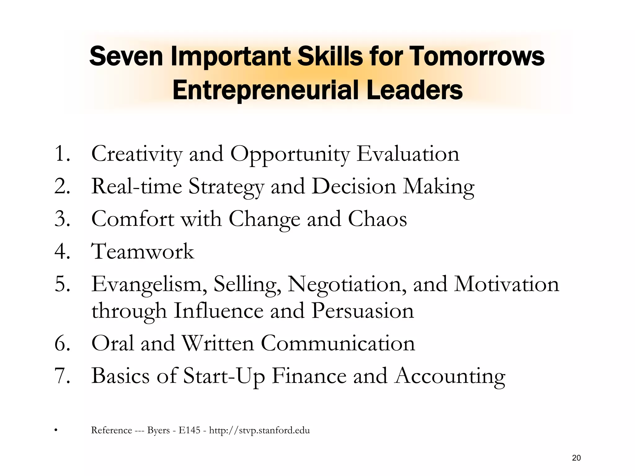 20
Seven Important Skills for Tomorrows
Entrepreneurial Leaders
1. Creativity and Opportunity Evaluation
2. Real-time Strategy and Decision Making
3. Comfort with Change and Chaos
4. Teamwork
5. Evangelism, Selling, Negotiation, and Motivation
through Influence and Persuasion
6. Oral and Written Communication
7. Basics of Start-Up Finance and Accounting
• Reference --- Byers - E145 - http://stvp.stanford.edu
 
