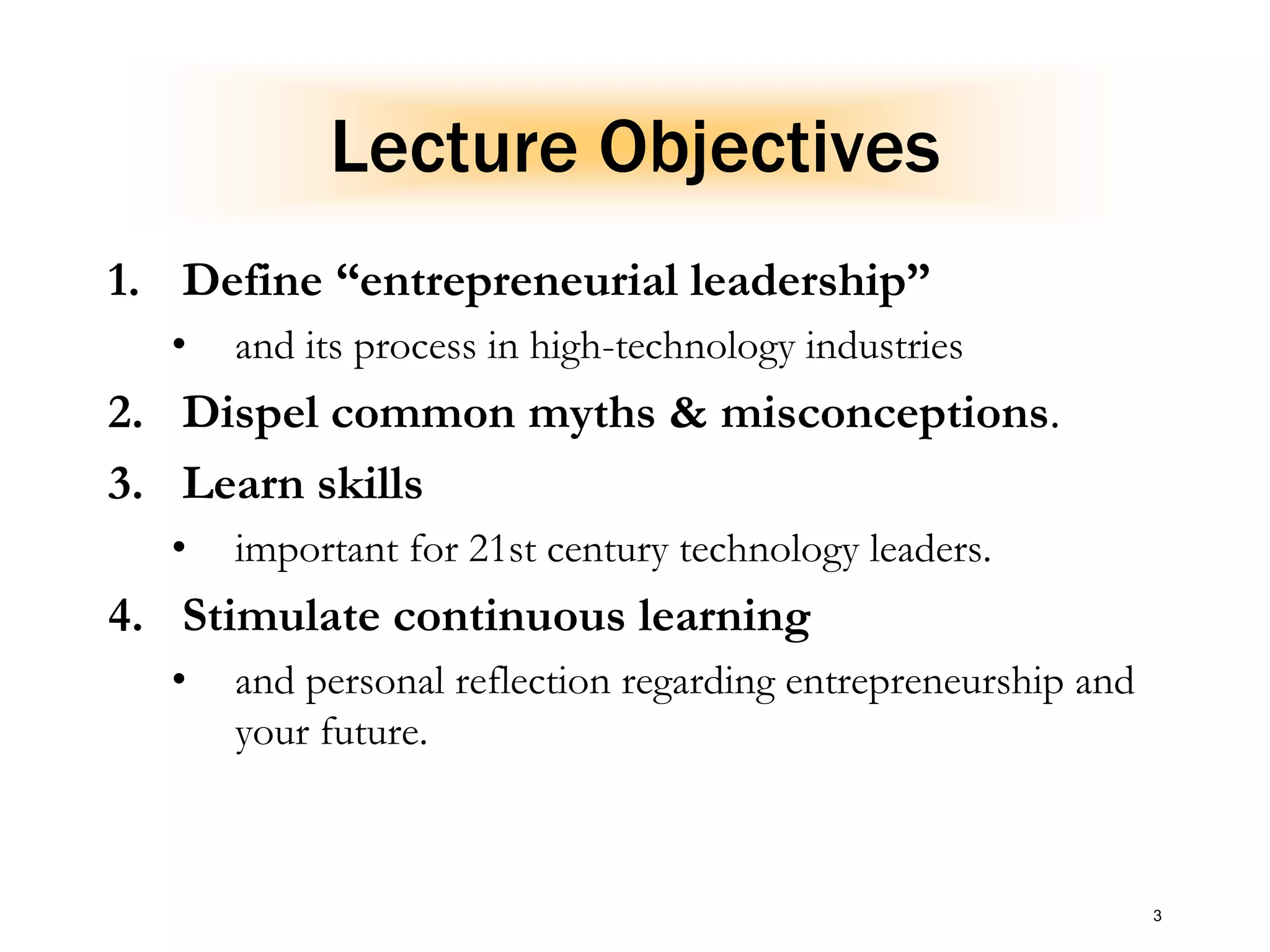 3
Lecture Objectives
1. Define “entrepreneurial leadership”
• and its process in high-technology industries
2. Dispel common myths & misconceptions.
3. Learn skills
• important for 21st century technology leaders.
4. Stimulate continuous learning
• and personal reflection regarding entrepreneurship and
your future.
 