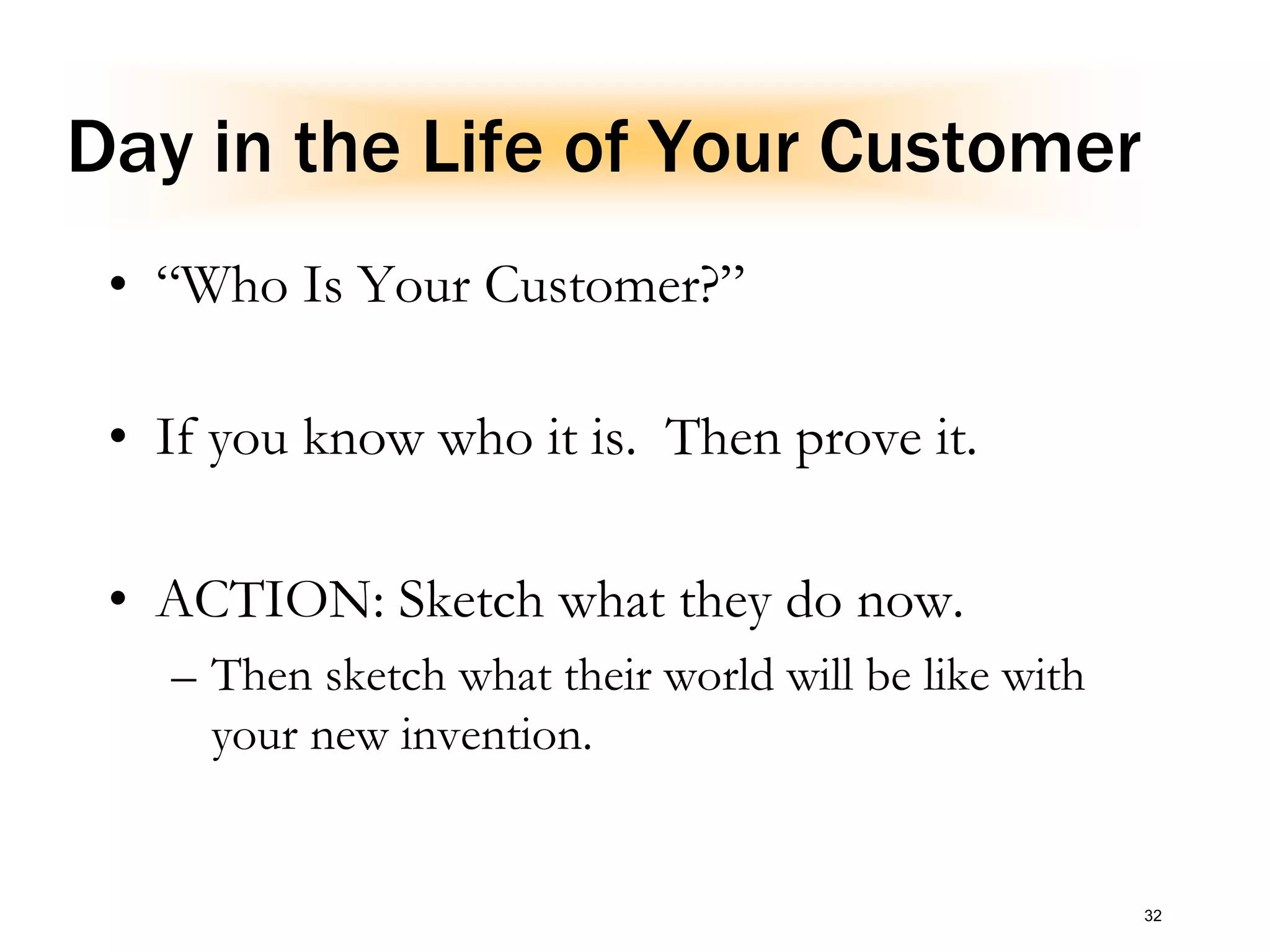 Day in the Life of Your Customer
• “Who Is Your Customer?”
• If you know who it is. Then prove it.
• ACTION: Sketch what they do now.
– Then sketch what their world will be like with
your new invention.
32
 