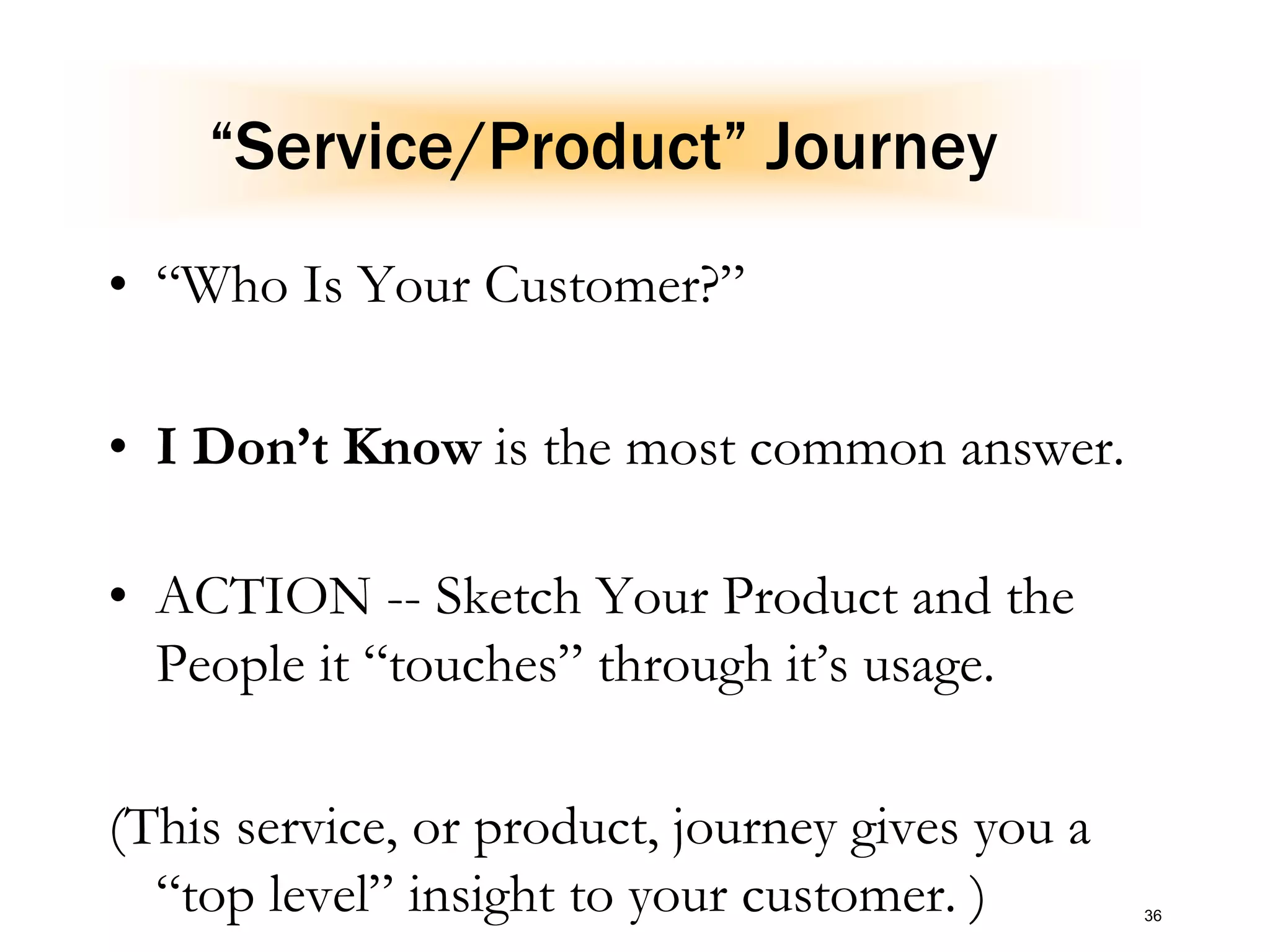“Service/Product” Journey
• “Who Is Your Customer?”
• I Don’t Know is the most common answer.
• ACTION -- Sketch Your Product and the
People it “touches” through it’s usage.
(This service, or product, journey gives you a
“top level” insight to your customer. ) 36
 