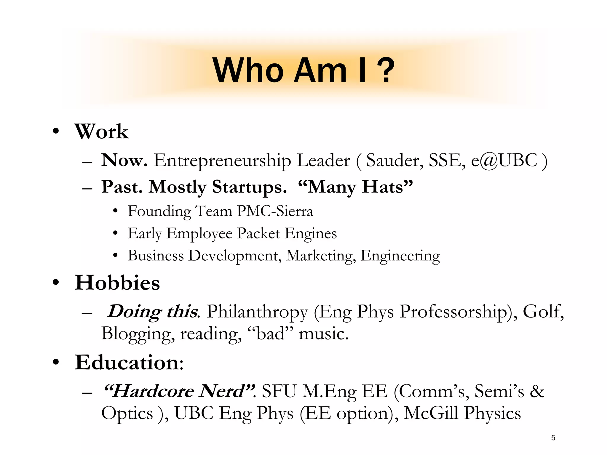 5
Who Am I ?
• Work
– Now. Entrepreneurship Leader ( Sauder, SSE, e@UBC )
– Past. Mostly Startups. “Many Hats”
• Founding Team PMC-Sierra
• Early Employee Packet Engines
• Business Development, Marketing, Engineering
• Hobbies
– Doing this. Philanthropy (Eng Phys Professorship), Golf,
Blogging, reading, “bad” music.
• Education:
– “Hardcore Nerd”. SFU M.Eng EE (Comm’s, Semi’s &
Optics ), UBC Eng Phys (EE option), McGill Physics
 