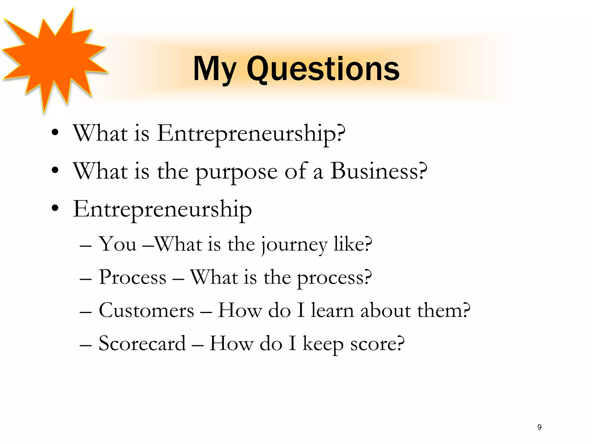 My Questions
• What is Entrepreneurship?
• What is the purpose of a Business?
• Entrepreneurship
– You –What is the journey like?
– Process – What is the process?
– Customers – How do I learn about them?
– Scorecard – How do I keep score?
9
 