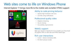Internet Explorer 11 brings more life to the mobile web via better HTML5 support
Ability to code pinning behavior
• Specify high-resolution site icons
• Live tiles using notifications
Professional quality video
• Adaptive streaming
• Secure viewing
• Accessibility improvements
WebGL support
Web spec based on OpenGL ES 2.0, to enable use of low-level
3D graphics APIs on web sites and HTML-based apps
Rich user interactions
• Screen + device orientation APIs
• Pre-fetch and pre-render
 