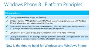 Primary features:
Existing Windows Phone 8 apps run flawlessly
Windows Runtime XAML platform and HTML/WinJS support brings convergence with Windows
8.1, and is faster and uses less memory than Silverlight
The core of an app can be built once for Windows and Windows Phone; you can share elements
of UI, though it’s best to tailor the user experience for each platform
Convergence is not just in the developer platform: it spans tools, store, commerce
Developer investment in the existing Silverlight platform is protected: Existing Silverlight apps can
be upgraded to access new Windows Phone 8.1 platform capabilities





Now is the time to build for Windows and Windows Phone!
 