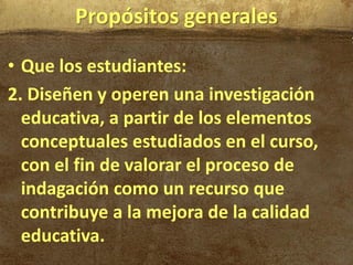 Propósitos generales

• Que los estudiantes:
2. Diseñen y operen una investigación
  educativa, a partir de los elementos
  conceptuales estudiados en el curso,
  con el fin de valorar el proceso de
  indagación como un recurso que
  contribuye a la mejora de la calidad
  educativa.
 