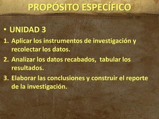 PROPÓSITO ESPECÍFICO

• UNIDAD 3
1. Aplicar los instrumentos de investigación y
   recolectar los datos.
2. Analizar los datos recabados, tabular los
   resultados.
3. Elaborar las conclusiones y construir el reporte
   de la investigación.
 
