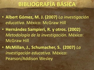 BIBLIOGRAFÍA BÁSICA
• Albert Gómez, M. J. (2007) La investigación
  educativa. México: McGraw Hill
• Hernández Sampieri, R. y otros. (2002)
  Metodología de la investigación. México:
  McGraw Hill
• McMillan, J., Schumacher, S. (2007) La
  investigación educativa. México:
  Pearson/Addison Wesley
 