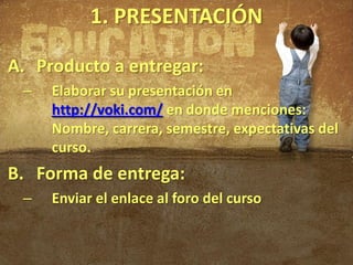 1. PRESENTACIÓN

A. Producto a entregar:
 –   Elaborar su presentación en
     http://voki.com/ en donde menciones:
     Nombre, carrera, semestre, expectativas del
     curso.
B. Forma de entrega:
 –   Enviar el enlace al foro del curso
 
