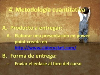 4. Metodología cuantitativa

A. Producto a entregar:
 A. Elaborar una presentación en power
    point creada en
    http://www.sliderocket.com/
B. Forma de entrega:
 –   Enviar el enlace al foro del curso
 